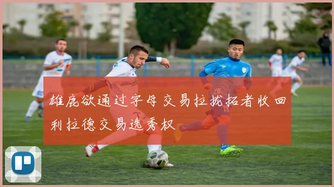 雄鹿欲通过字母交易拉拢拓者收回利拉德交易选秀权