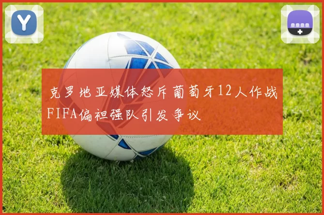 克罗地亚媒体怒斥葡萄牙12人作战FIFA偏袒强队引发争议