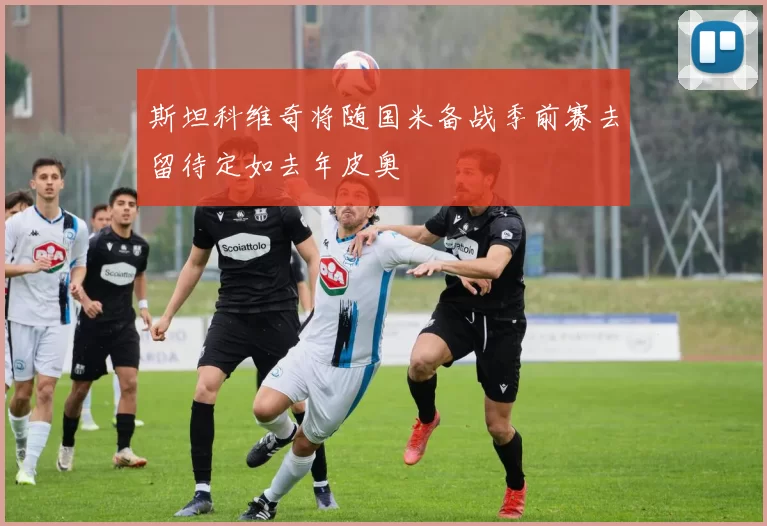 斯坦科维奇将随国米备战季前赛去留待定如去年皮奥
