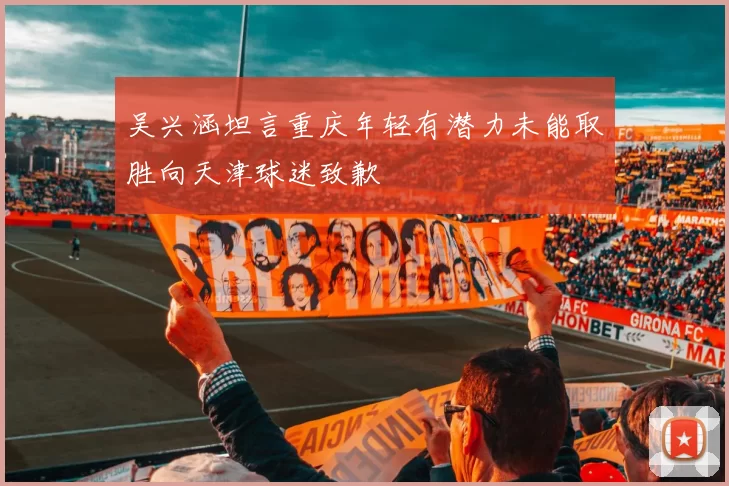 吴兴涵坦言重庆年轻有潜力未能取胜向天津球迷致歉